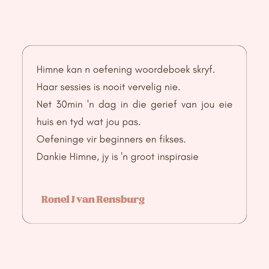 Dankie vir jou ongelooflike oefenprogram, Himne. Ek funksioneer op ñ heel nuwe vlak. My denkwyse, energievlak en feel good het waarlik ñ metamorfose ondergaan. Ek beskou myself as bevoorreg, beder